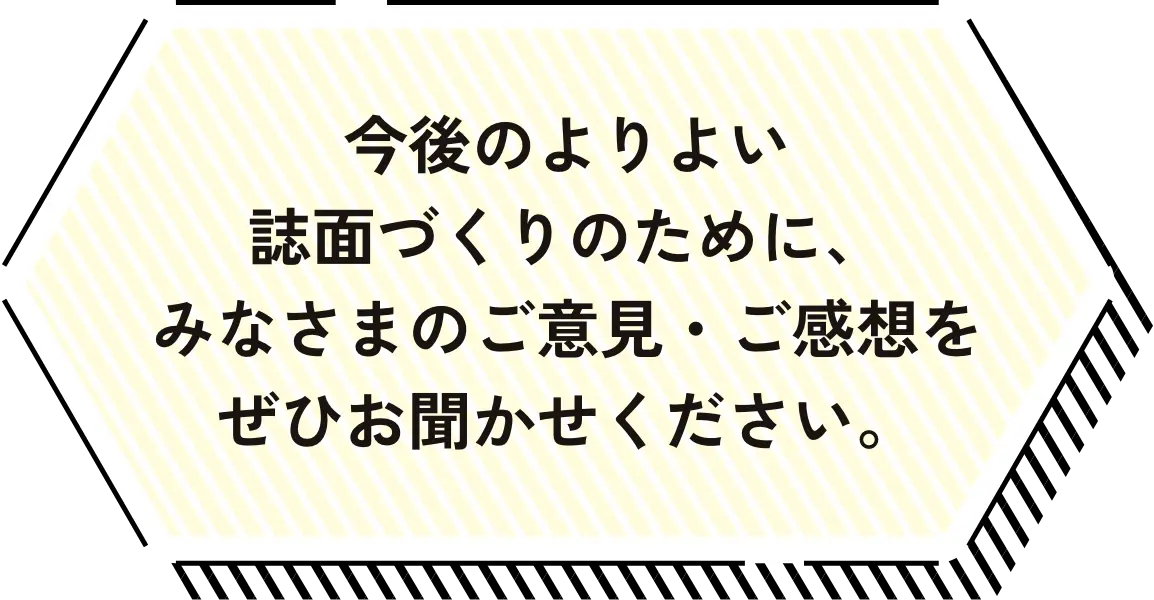 今後のよりよい誌面づくりのために、
みなさまのご意見・ご感想をぜひお聞かせください。